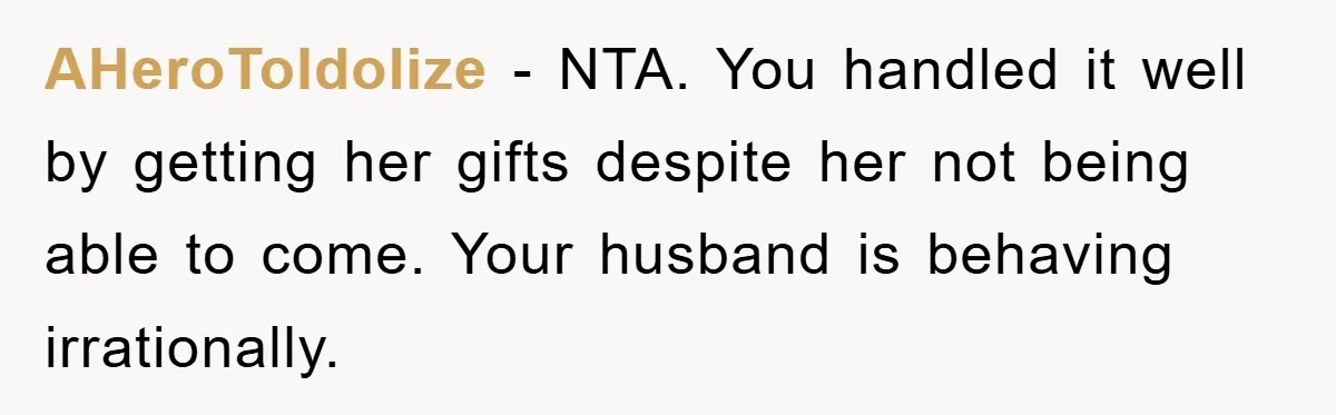 AHeroToIdolize − NTA. You handled it well by getting her gifts despite her not being able to come. Your husband is behaving irrationally.