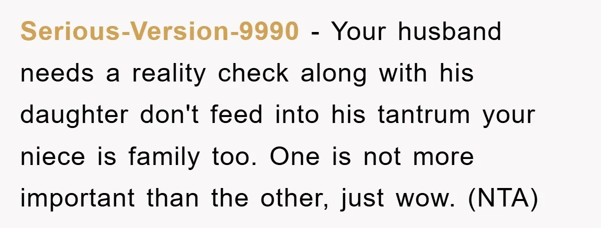 Serious-Version-9990 − Your husband needs a reality check along with his daughter don't feed into his tantrum your niece is family too. One is not more important than the other,...
