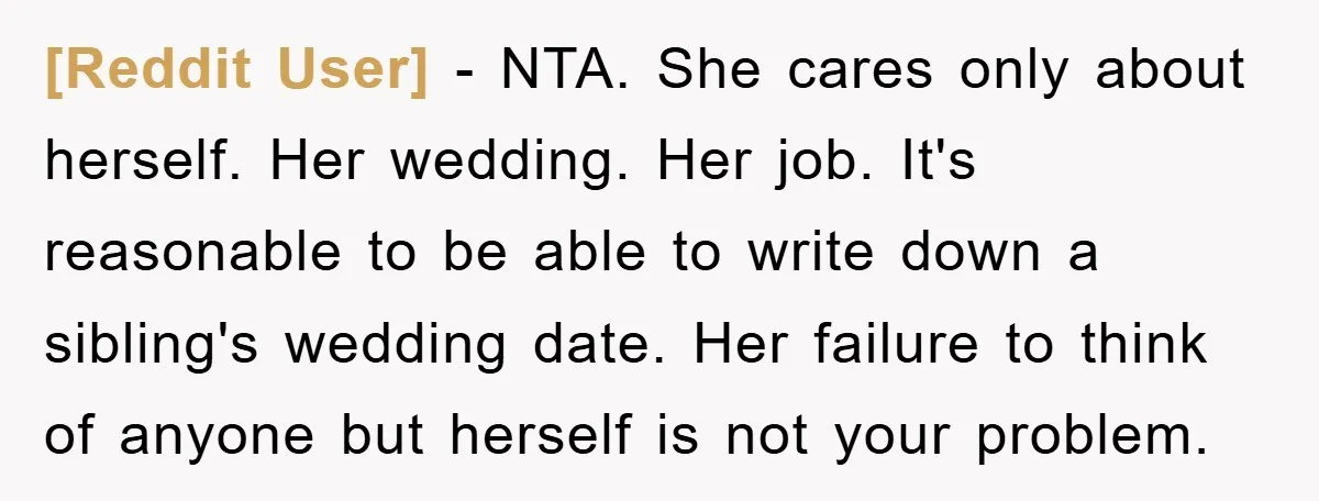 [Reddit User] − NTA. She cares only about herself. Her wedding. Her job. It's reasonable to be able to write down a sibling's wedding date. Her failure to think of...