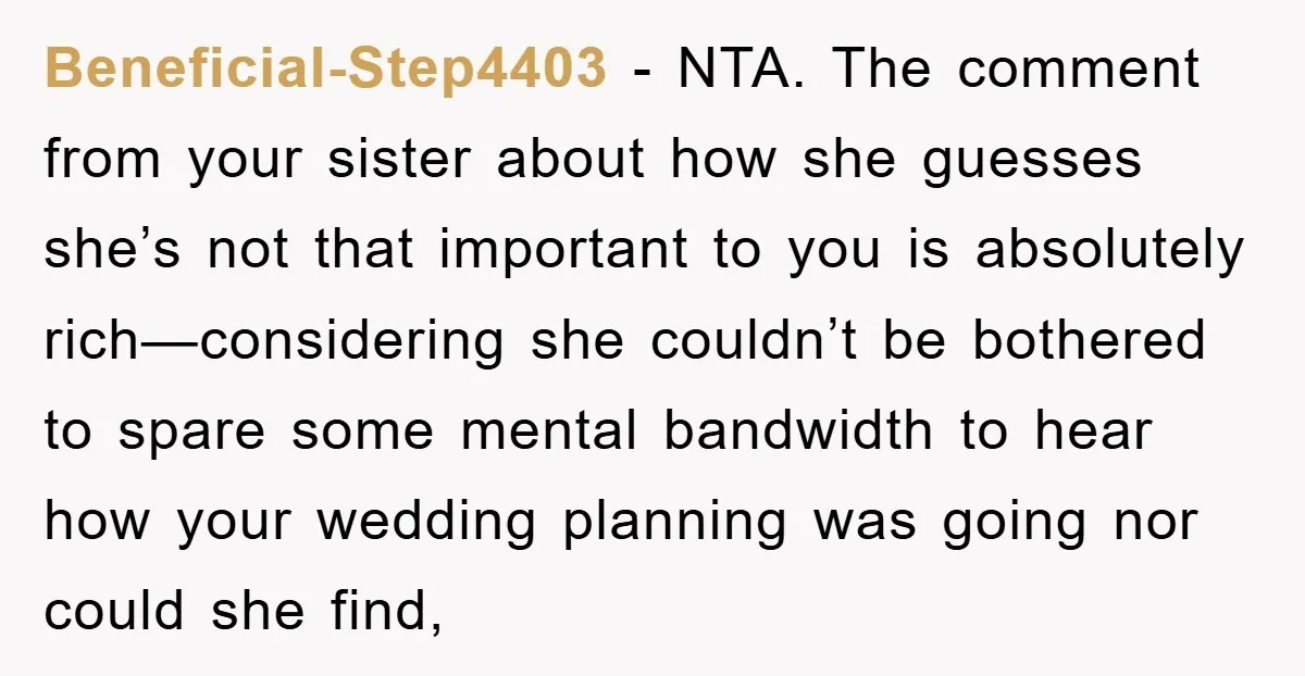 Beneficial-Step4403 − NTA. The comment from your sister about how she guesses she’s not that important to you is absolutely rich—considering she couldn’t be bothered to spare some mental bandwidth...