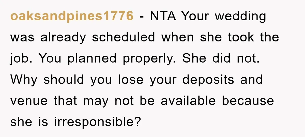 oaksandpines1776 − NTA Your wedding was already scheduled when she took the job. You planned properly. She did not. Why should you lose your deposits and venue that may not...