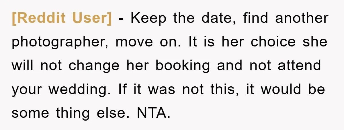 [Reddit User] − Keep the date, find another photographer, move on. It is her choice she will not change her booking and not attend your wedding. If it was not...