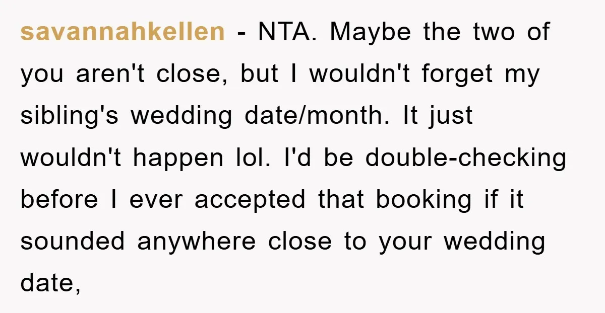savannahkellen − NTA. Maybe the two of you aren't close, but I wouldn't forget my sibling's wedding date/month. It just wouldn't happen lol. I'd be double-checking before I ever accepted...