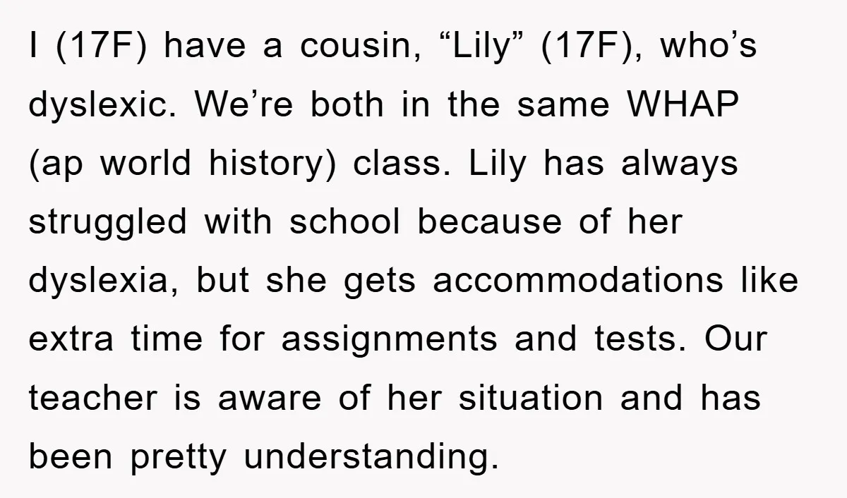 I (17F) have a cousin, “Lily” (17F), who’s dyslexic. We’re both in the same WHAP (ap world history) class. Lily has always struggled with school because of her dyslexia, but...