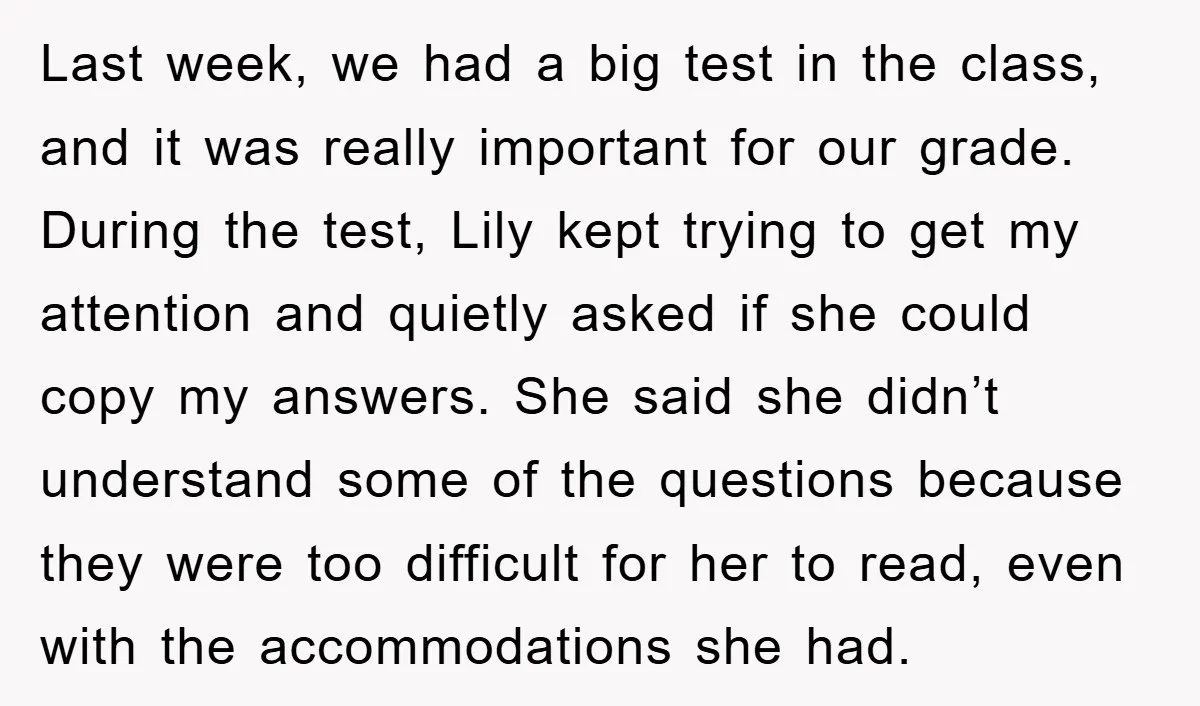 Last week, we had a big test in the class, and it was really important for our grade. During the test, Lily kept trying to get my attention and quietly...