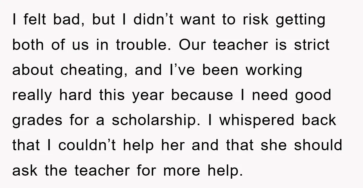 I felt bad, but I didn’t want to risk getting both of us in trouble. Our teacher is strict about cheating, and I’ve been working really hard this year because...