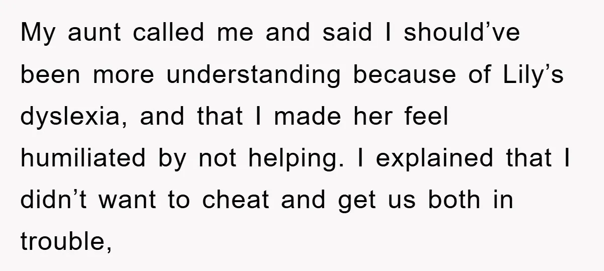 My aunt called me and said I should’ve been more understanding because of Lily’s dyslexia, and that I made her feel humiliated by not helping. I explained that I didn’t...