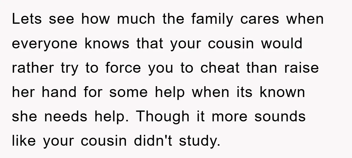 Lets see how much the family cares when everyone knows that your cousin would rather try to force you to cheat than raise her hand for some help when its...