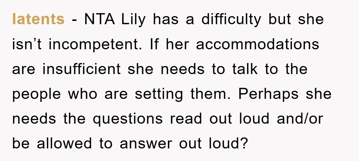 latents − NTA Lily has a difficulty but she isn’t incompetent. If her accommodations are insufficient she needs to talk to the people who are setting them. Perhaps she needs...
