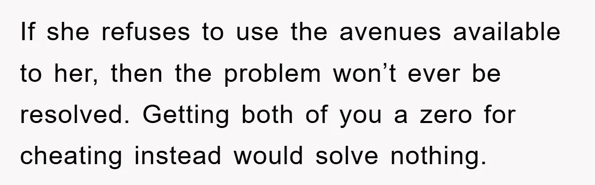 If she refuses to use the avenues available to her, then the problem won’t ever be resolved. Getting both of you a zero for cheating instead would solve nothing.