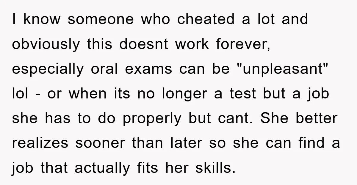 I know someone who cheated a lot and obviously this doesnt work forever, especially oral exams can be "unpleasant" lol - or when its no longer a test but a...