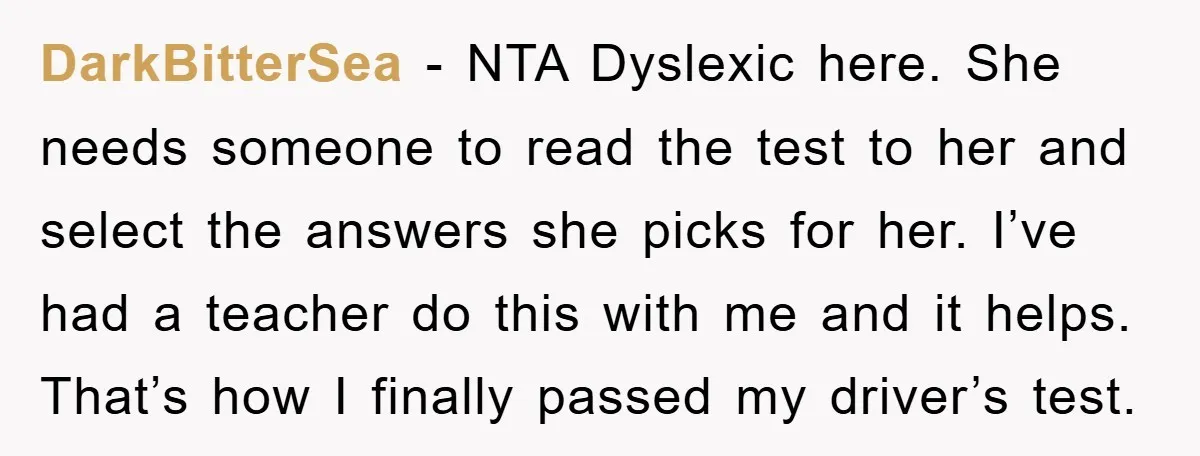 DarkBitterSea − NTA Dyslexic here. She needs someone to read the test to her and select the answers she picks for her. I’ve had a teacher do this with me...