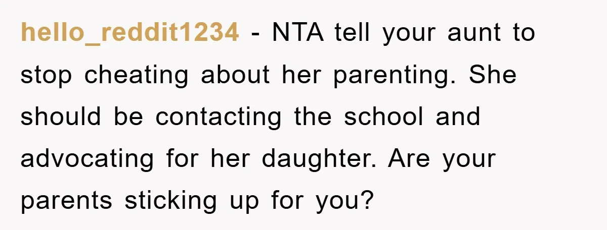 hello_reddit1234 − NTA tell your aunt to stop cheating about her parenting. She should be contacting the school and advocating for her daughter. Are your parents sticking up for you?