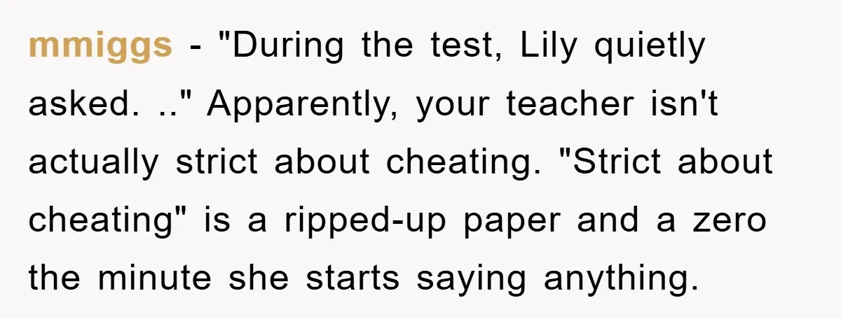 mmiggs − "During the test, Lily quietly asked. .." Apparently, your teacher isn't actually strict about cheating. "Strict about cheating" is a ripped-up paper and a zero the minute she...