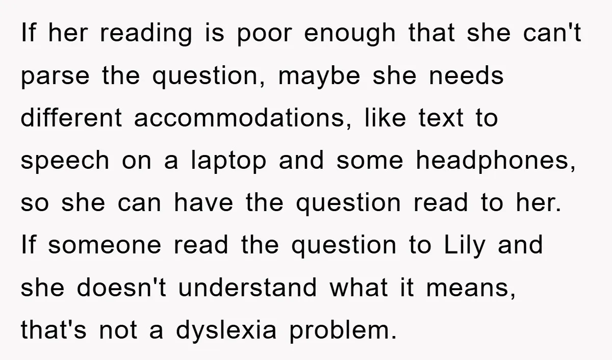 If her reading is poor enough that she can't parse the question, maybe she needs different accommodations, like text to speech on a laptop and some headphones, so she can...