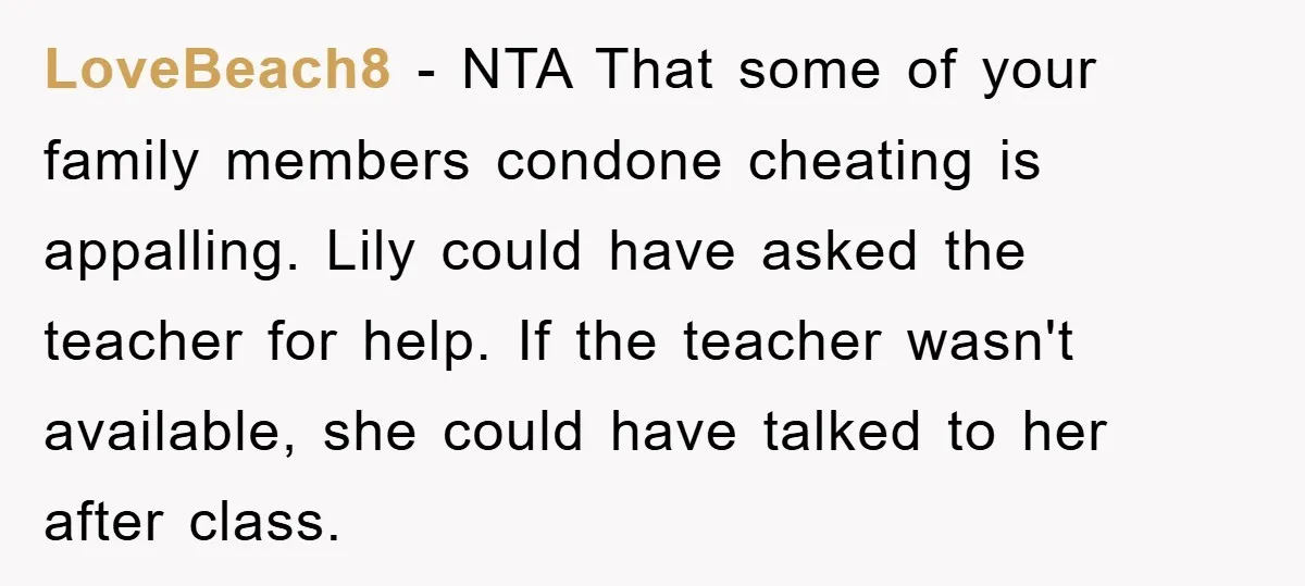LoveBeach8 − NTA That some of your family members condone cheating is appalling. Lily could have asked the teacher for help. If the teacher wasn't available, she could have talked...