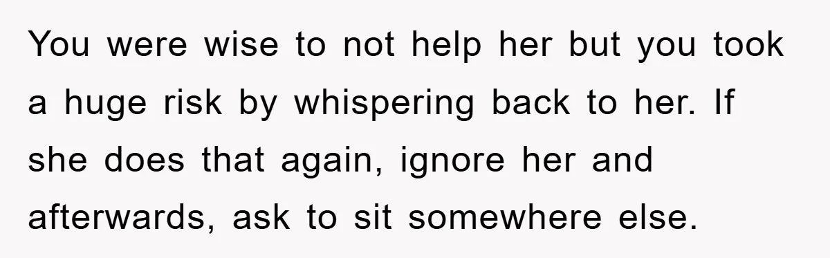 You were wise to not help her but you took a huge risk by whispering back to her. If she does that again, ignore her and afterwards, ask to sit...