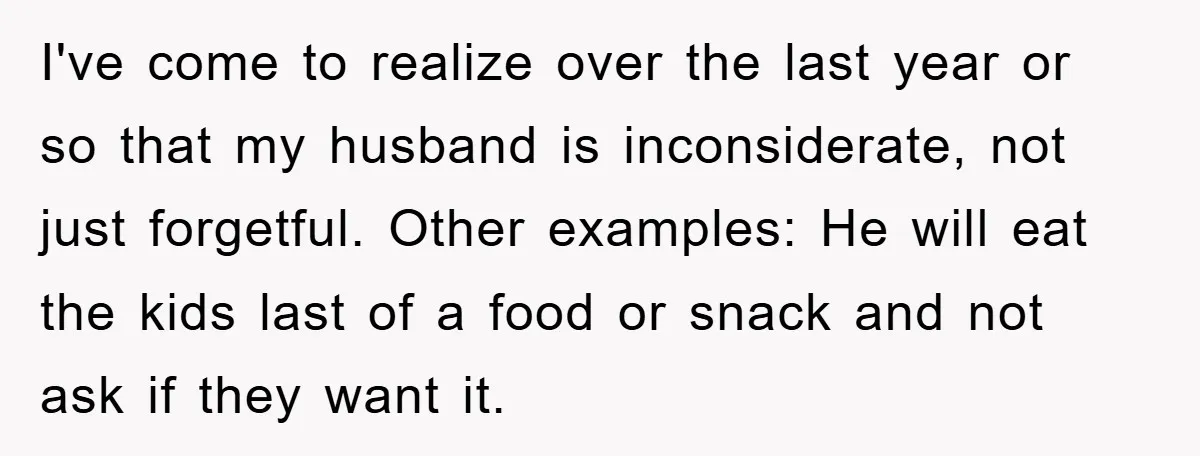 I've come to realize over the last year or so that my husband is inconsiderate, not just forgetful. Other examples: He will eat the kids last of a food or...
