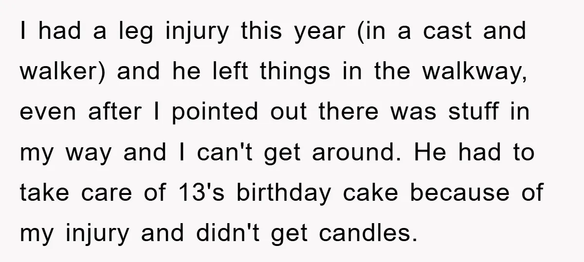 I had a leg injury this year (in a cast and walker) and he left things in the walkway, even after I pointed out there was stuff in my way...