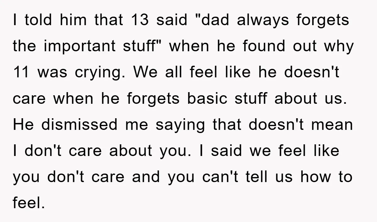 I told him that 13 said "dad always forgets the important stuff" when he found out why 11 was crying. We all feel like he doesn't care when he forgets...