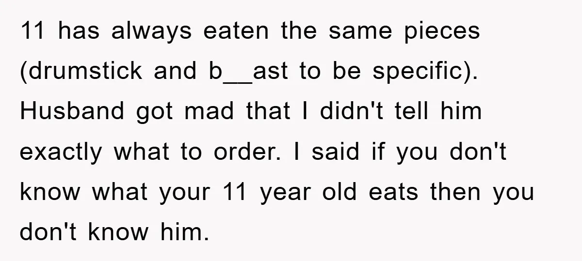 11 has always eaten the same pieces (drumstick and b__ast to be specific). Husband got mad that I didn't tell him exactly what to order. I said if you don't...