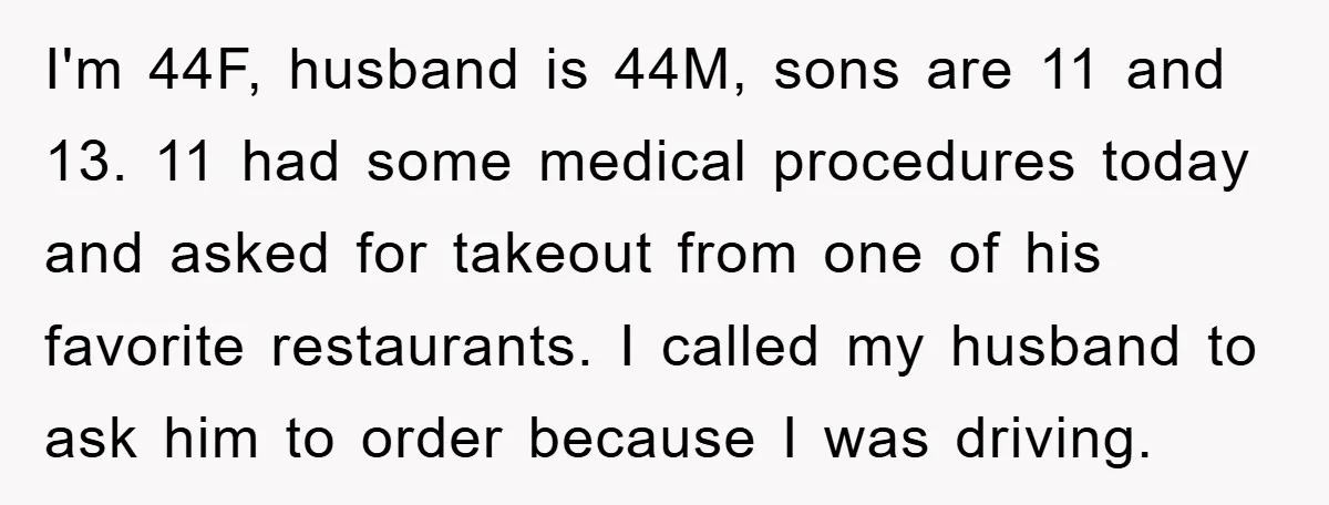 I'm 44F, husband is 44M, sons are 11 and 13. 11 had some medical procedures today and asked for takeout from one of his favorite restaurants. I called my husband...