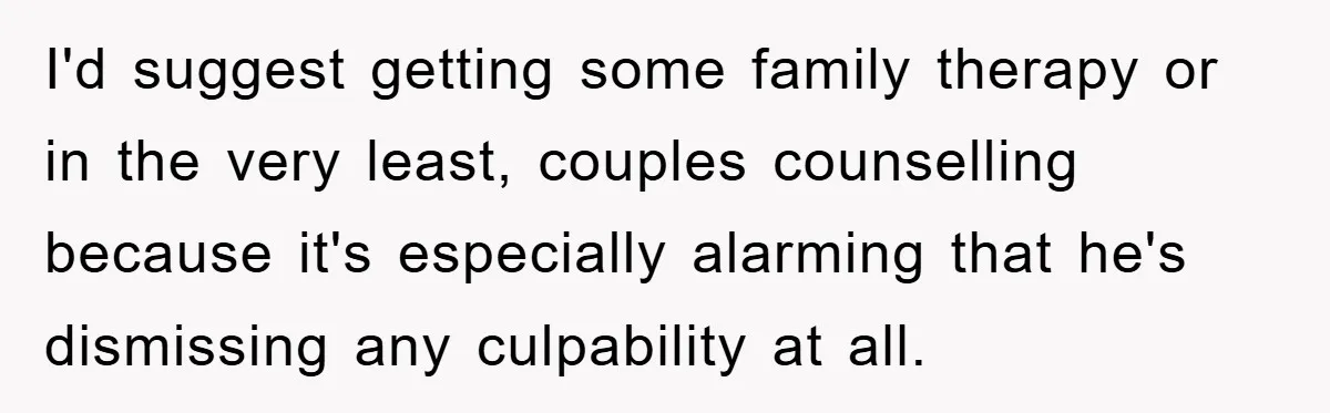 I'd suggest getting some family therapy or in the very least, couples counselling because it's especially alarming that he's dismissing any culpability at all.