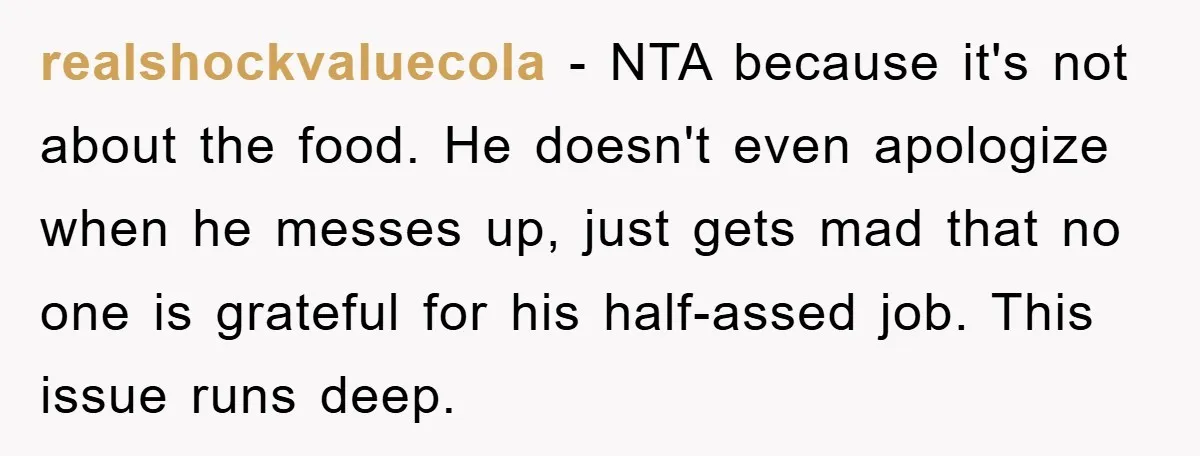 realshockvaluecola − NTA because it's not about the food. He doesn't even apologize when he messes up, just gets mad that no one is grateful for his half-assed job. This...