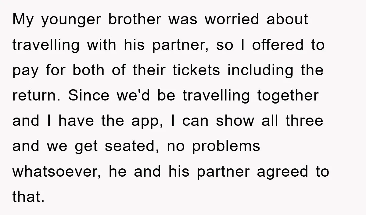 My younger brother was worried about travelling with his partner, so I offered to pay for both of their tickets including the return. Since we'd be travelling together and I...