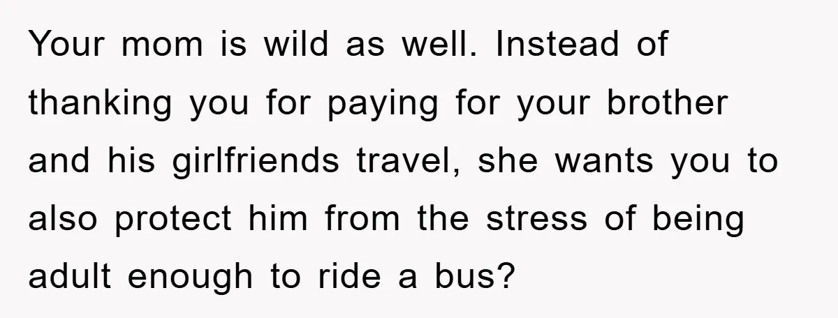 Your mom is wild as well. Instead of thanking you for paying for your brother and his girlfriends travel, she wants you to also protect him from the stress of...