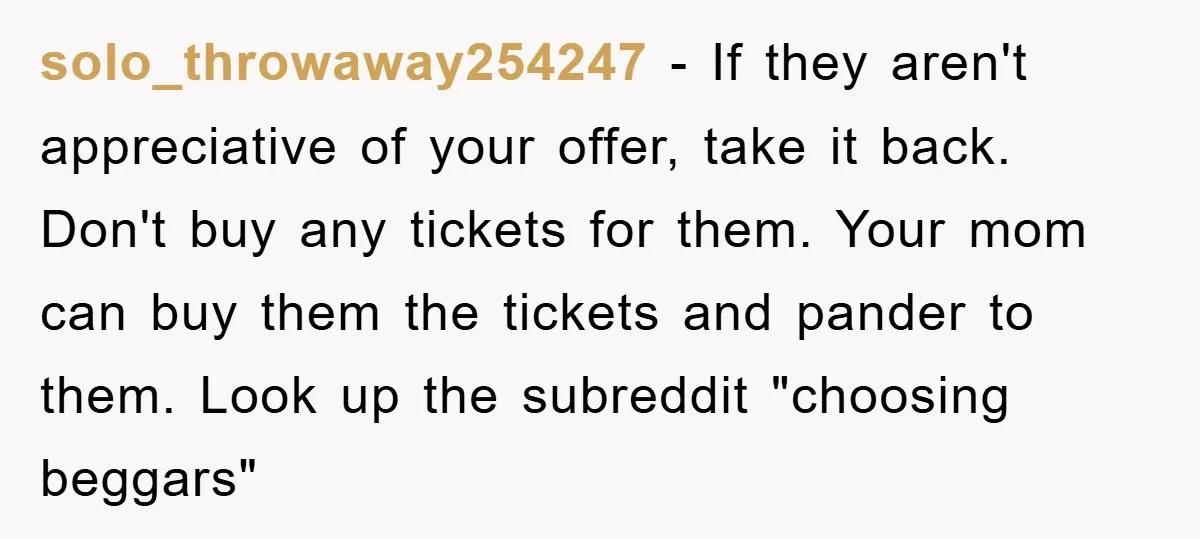 solo_throwaway254247 − If they aren't appreciative of your offer, take it back. Don't buy any tickets for them. Your mom can buy them the tickets and pander to them. Look...