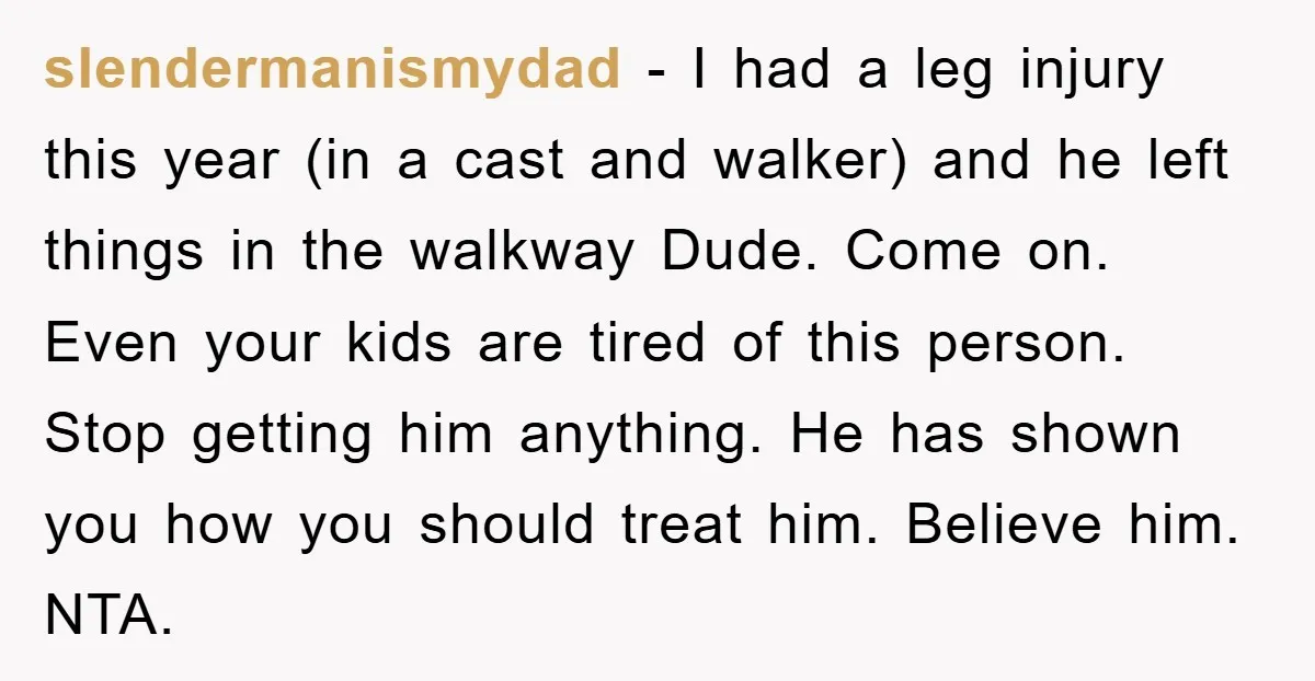 slendermanismydad − I had a leg injury this year (in a cast and walker) and he left things in the walkway Dude. Come on. Even your kids are tired of...