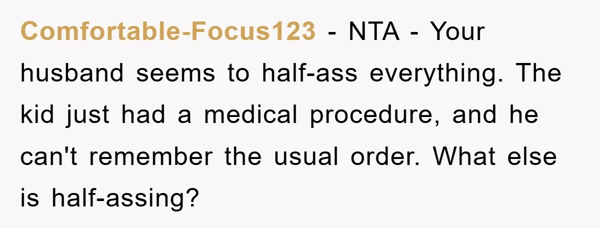 Comfortable-Focus123 − NTA - Your husband seems to half-ass everything. The kid just had a medical procedure, and he can't remember the usual order. What else is half-assing?