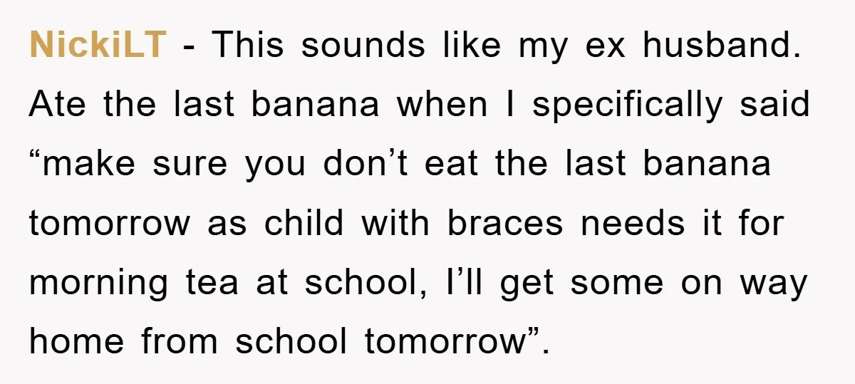 NickiLT − This sounds like my ex husband. Ate the last banana when I specifically said “make sure you don’t eat the last banana tomorrow as child with braces needs...