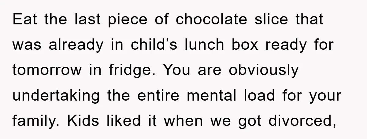 Eat the last piece of chocolate slice that was already in child’s lunch box ready for tomorrow in fridge. You are obviously undertaking the entire mental load for your family....