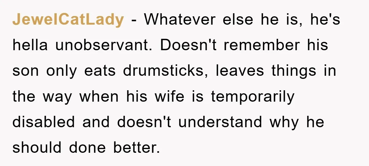 JewelCatLady − Whatever else he is, he's hella unobservant. Doesn't remember his son only eats drumsticks, leaves things in the way when his wife is temporarily disabled and doesn't understand...