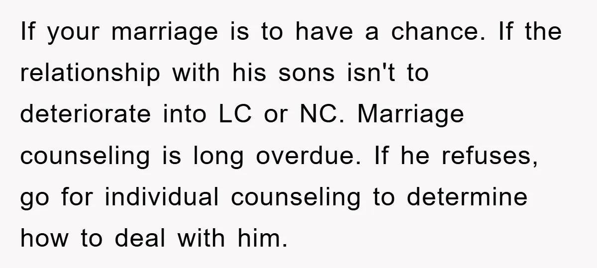 If your marriage is to have a chance. If the relationship with his sons isn't to deteriorate into LC or NC. Marriage counseling is long overdue. If he refuses, go...