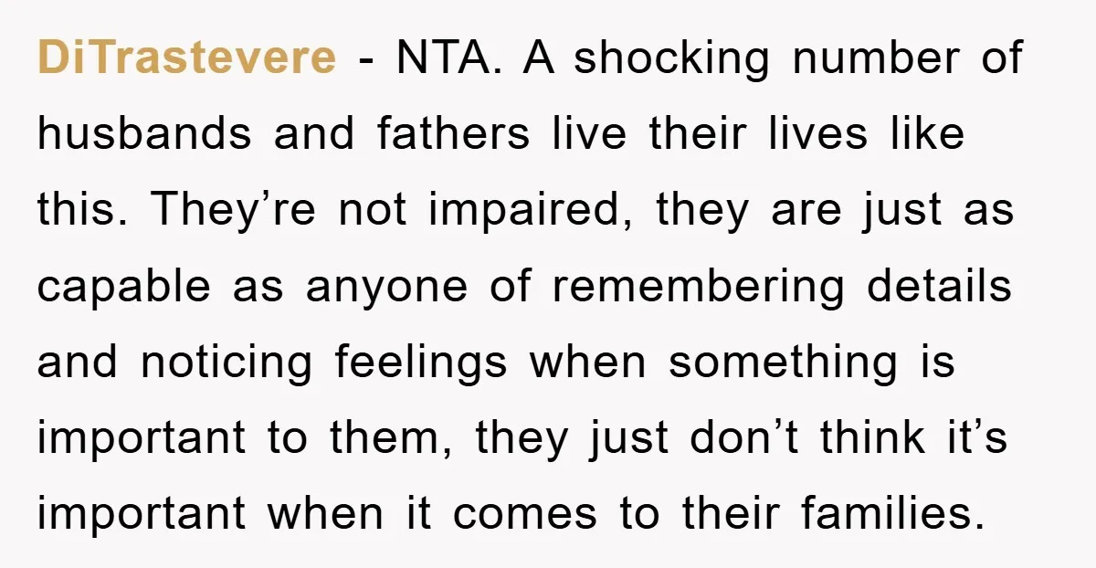 DiTrastevere − NTA. A shocking number of husbands and fathers live their lives like this. They’re not impaired, they are just as capable as anyone of remembering details and noticing...