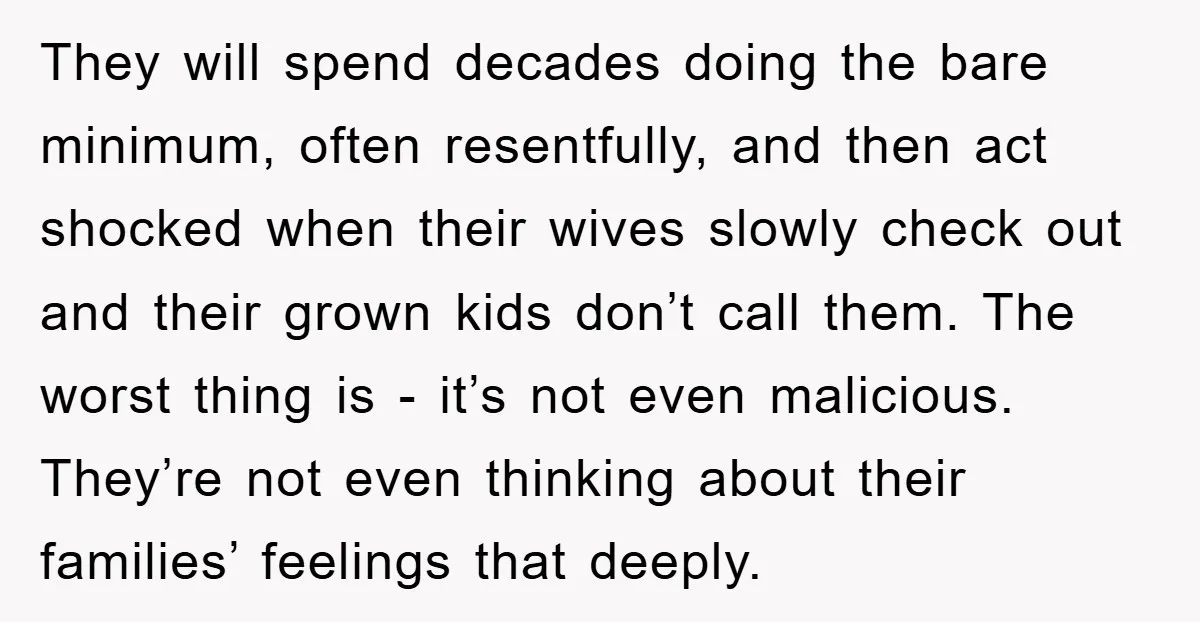 They will spend decades doing the bare minimum, often resentfully, and then act shocked when their wives slowly check out and their grown kids don’t call them. The worst thing...