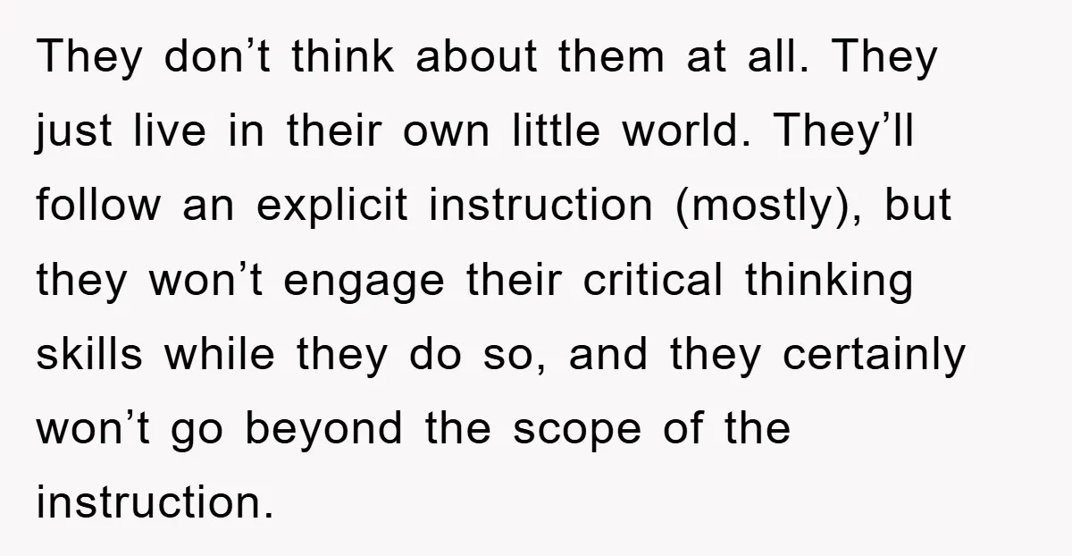 They don’t think about them at all. They just live in their own little world. They’ll follow an explicit instruction (mostly), but they won’t engage their critical thinking skills while...