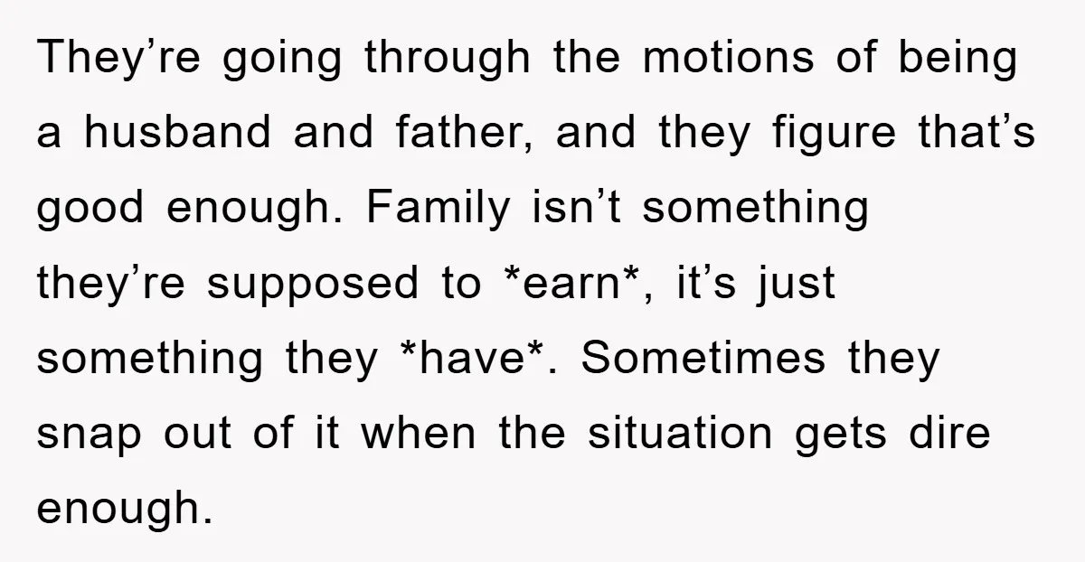 They’re going through the motions of being a husband and father, and they figure that’s good enough. Family isn’t something they’re supposed to *earn*, it’s just something they *have*. Sometimes...
