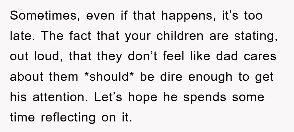 Sometimes, even if that happens, it’s too late. The fact that your children are stating, out loud, that they don’t feel like dad cares about them *should* be dire enough...