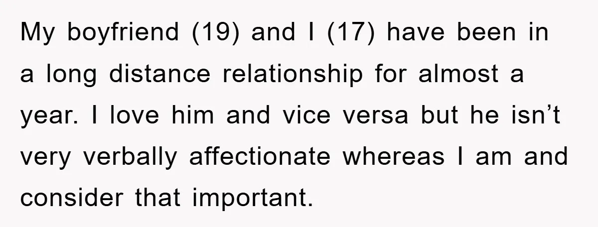 My boyfriend (19) and I (17) have been in a long distance relationship for almost a year. I love him and vice versa but he isn’t very verbally affectionate whereas...