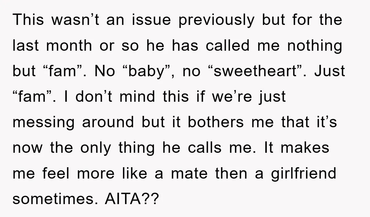 This wasn’t an issue previously but for the last month or so he has called me nothing but “fam”. No “baby”, no “sweetheart”. Just “fam”. I don’t mind this if...