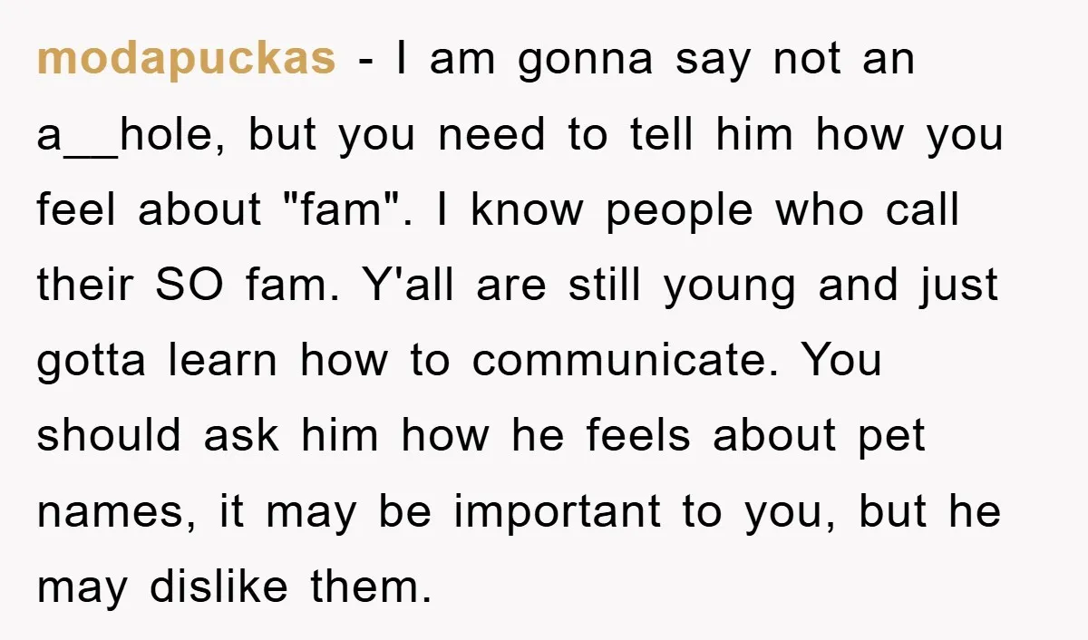 modapuckas − I am gonna say not an a__hole, but you need to tell him how you feel about "fam". I know people who call their SO fam. Y'all are...