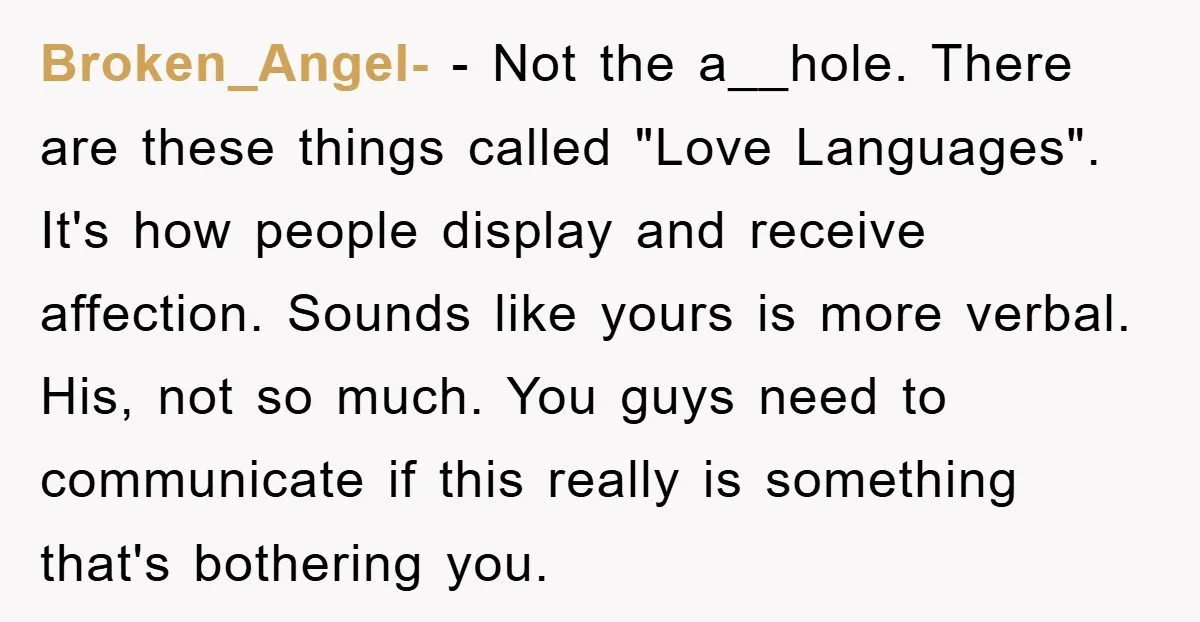 Broken_Angel- − Not the a__hole. There are these things called "Love Languages". It's how people display and receive affection. Sounds like yours is more verbal. His, not so much. You...