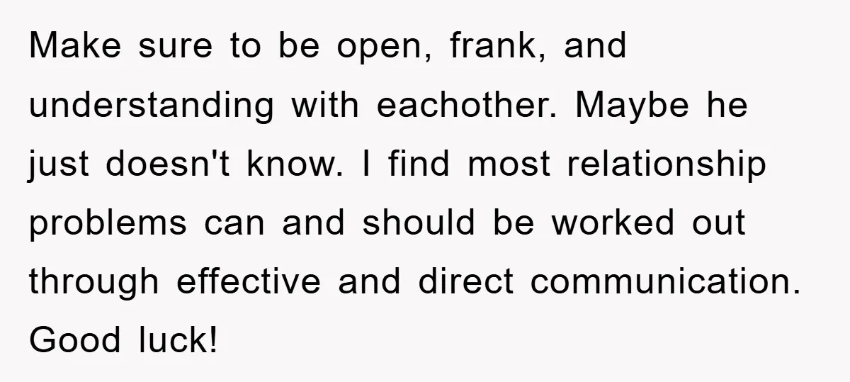 Make sure to be open, frank, and understanding with eachother. Maybe he just doesn't know. I find most relationship problems can and should be worked out through effective and direct...