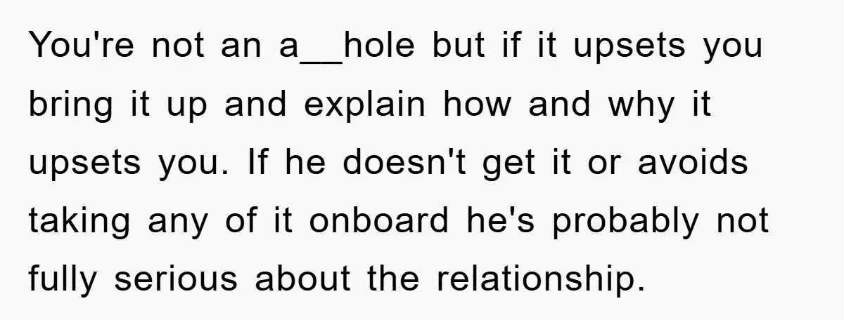 You're not an a__hole but if it upsets you bring it up and explain how and why it upsets you. If he doesn't get it or avoids taking any of...