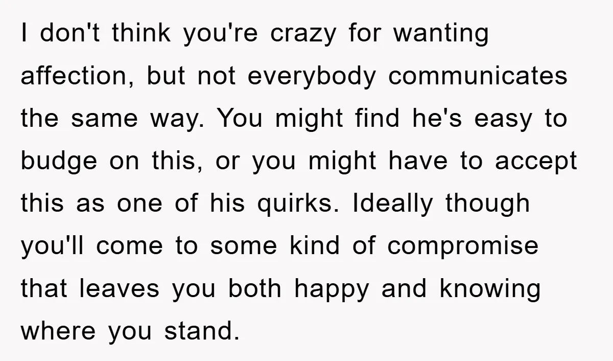 I don't think you're crazy for wanting affection, but not everybody communicates the same way. You might find he's easy to budge on this, or you might have to accept...