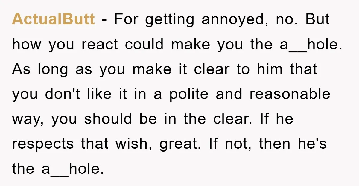 ActualButt − For getting annoyed, no. But how you react could make you the a__hole. As long as you make it clear to him that you don't like it in...